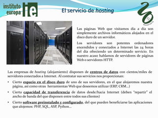 El servicio de hosting

                                            Las páginas Web que visitamos día a día son
                                            simplemente archivos informáticos alojados en el
                                            disco duro de un servidor.
                                            Los servidores son potentes ordenadores
                                            encendidos y conectados a Internet las 24 horas
                                            del día ofreciendo un determinado servicio. En
                                            nuestro acaso hablamos de servidores de páginas
                                            Web o servidores HTTP.


Las empresas de hosting (alojamiento) disponen de centros de datos con cientos/miles de
servidores conectados a Internet. Al contratar sus servicios nos proporcionan:
•   Cierto espacio en el disco duro de uno de sus servidores, en el que alojaremos nuestra
    página, así como otras herramientas Web que deseemos utilizar (ERP, CRM…)
•   Cierta capacidad de transferencia de datos desde/hacia Internet (deben “repartir” el
    ancho de banda del que disponen entre todos sus clientes)
•   Cierto software preinstalado y configurado, del que pueden beneficiarse las aplicaciones
    que alojemos: PHP, SQL, ASP, Python…
 