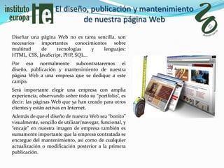 El diseño, publicación y mantenimiento
                            de nuestra página Web
Diseñar una página Web no es tarea sencilla, son
necesarios importantes conocimientos sobre
multitud    de     tecnologías   y    lenguajes:
HTML, CSS, JavaScript, PHP, SQL…
Por eso normalmente subcontrataremos el
diseño, publicación y mantenimiento de nuestra
página Web a una empresa que se dedique a este
campo.
Será importante elegir una empresa con amplia
experiencia, observando sobre todo su “portfolio”, es
decir: las páginas Web que ya han creado para otros
clientes y están activas en Internet.
Además de que el diseño de nuestra Web sea “bonito”
visualmente, sencillo de utilizar/navegar, funcional, y
“encaje” en nuestra imagen de empresa también es
sumamente importante que la empresa contratada se
encargue del mantenimiento, así como de cualquier
actualización o modificación posterior a la primera
publicación.
 
