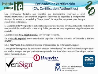 Entidades de certificación
                             (CA, Certification Authorities)
Los certificados digitales son emitidos por importantes empresas a nivel
estatal/internacional que superan exigentes auditorías de seguridad y comprueban
siempre la solvencia, seriedad y “buen hacer” de aquellas empresas para las que
expiden los certificados.
El visitante de la Web puede (y debería) comprobar que nuestro certificado ha sido emitido por
una entidad de certificación conocida y fiable, por eso es muy importante elegirlas con sumo
cuidado.
Las más conocidas a nivel mundial son Verisign y Thawte.
En el estado español emite certificados digitales la Fabrica Nacional de Moneda y Timbre
(FNMT).
En el País Vasco disponemos de nuestra propia entidad de certificación, Izenpe.
La mayoría de empresas de hosting nos ofrecen “revendernos” un certificado emitido por estas
entidades, aunque siempre podemos comprárselo nosotros “directamente”, habrá que evaluar
que es más económico.
 