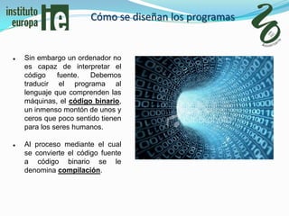 Cómo se diseñan los programas


   Sin embargo un ordenador no
    es capaz de interpretar el
    código    fuente.  Debemos
    traducir el programa al
    lenguaje que comprenden las
    máquinas, el código binario,
    un inmenso montón de unos y
    ceros que poco sentido tienen
    para los seres humanos.

   Al proceso mediante el cual
    se convierte el código fuente
    a código binario se le
    denomina compilación.
 