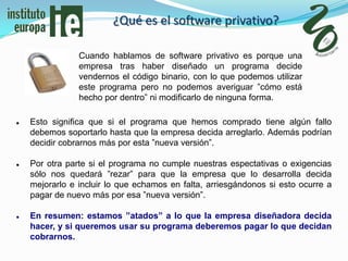 ¿Qué es el software privativo?

                Cuando hablamos de software privativo es porque una
                empresa tras haber diseñado un programa decide
                vendernos el código binario, con lo que podemos utilizar
                este programa pero no podemos averiguar ”cómo está
                hecho por dentro” ni modificarlo de ninguna forma.

   Esto significa que si el programa que hemos comprado tiene algún fallo
    debemos soportarlo hasta que la empresa decida arreglarlo. Además podrían
    decidir cobrarnos más por esta ”nueva versión”.

   Por otra parte si el programa no cumple nuestras espectativas o exigencias
    sólo nos quedará ”rezar” para que la empresa que lo desarrolla decida
    mejorarlo e incluir lo que echamos en falta, arriesgándonos si esto ocurre a
    pagar de nuevo más por esa ”nueva versión”.

   En resumen: estamos ”atados” a lo que la empresa diseñadora decida
    hacer, y si queremos usar su programa deberemos pagar lo que decidan
    cobrarnos.
 