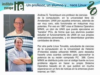 Un profesor, un alumno y… nace Linux

      Andrew S. Tanenbaum era profesor de ciencias
      de la computación, en la universidad libre de
      Amsterdam. UNIX por aquellos entonces, además de
      ser muy caro, sólo funcionaba en máquinas muy
      potentes. Por eso en 1987 crea el Sistema Operativo
      MINIX, un clon de UNIX que puede ejecutarse en
      ”baratos” PCs, de forma que sus alumnos puedan
      estudiar el funcionamiento de UNIX en sus propios
      ordenadores personales, y sin desembolsar grandes
      cantidades de dinero.

      Por otra parte Linus Torvalds, estudiante de ciencias
      de la computación en la Universidad de Helsinki
      (Finlandia) estaba utilizando MINIX, pero deseaba
      hacerle unos cuantos cambios para aprovechar la
      potencia de su recién comprado PC 386. Como
      MINIX se distribuía junto con el código fuente no tuvo
      problema alguno en hacer su propio Sistema
      Operativo basado en él, que publicó sin mucha
      esperanza en un foro de noticas en la entonces jóven
      Internet, en 1991.
 