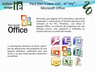 Para bien o para mal… el “rey”:
                               Microsoft Office

                              Microsoft, gran gigante de la informática, además de
                              desarrollar y comercializar el Sistema Operativo más
                              utilizado en los PCs, Windows… nos ofrece el
                              paquete Office, un conjunto de programas con una
                              dilatada carrera, muy populares y utilizados en
                              muchas oficinas a lo ancho del mundo.




A continuación daremos un breve “paseo”
por las aplicaciones más populares de este
paquete ofimático, explicando para qué
sirven y en qué tareas pueden resultarnos
de utilidad.
 