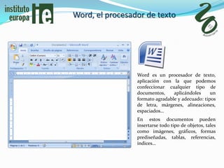 Word, el procesador de texto




                 Word es un procesador de texto,
                 aplicación con la que podemos
                 confeccionar cualquier tipo de
                 documentos,     aplicándoles     un
                 formato agradable y adecuado: tipos
                 de letra, márgenes, alineaciones,
                 espaciados…
                 En estos documentos pueden
                 insertarse todo tipo de objetos, tales
                 como imágenes, gráficos, formas
                 prediseñadas, tablas, referencias,
                 índices…
 