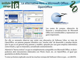 La alternativa libre a Microsoft Office:
                                  OpenOffice




                                                    Los costes de compra, obtención de
                                                    licencias y actualizaciones de Microsoft
                                                    Office son considerables y representan un
                                                    gasto importante.


Por ello es necesario observar que existe una alternativa de Software Libre, se trata de
OpenOffice, un potente paquete ofimático con “mucha vida” de desarrollo y pruebas detrás
(por lo que es en general muy potente y estable), apoyado por una gran empresa informática
como Oracle, y que es mejorado y actualizado constantemente.
Además la “buena noticia” es que es completamente compatible con Microsoft Office, es decir:
podemos abrir documentos elaborados con Word, Excel, etc. en OpenOffice, al igual que
guardarlos en dichos formatos.
Y como ya hemos explicado una de las muchas ventajas del Software Libre es que… es GRATIS.
 