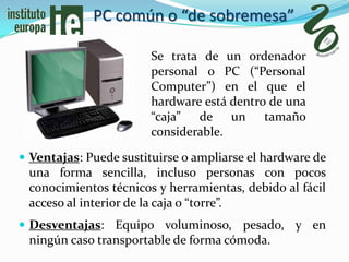 PC común o “de sobremesa”

                        Se trata de un ordenador
                        personal o PC (“Personal
                        Computer”) en el que el
                        hardware está dentro de una
                        “caja” de un tamaño
                        considerable.

 Ventajas: Puede sustituirse o ampliarse el hardware de
 una forma sencilla, incluso personas con pocos
 conocimientos técnicos y herramientas, debido al fácil
 acceso al interior de la caja o “torre”.
 Desventajas: Equipo voluminoso, pesado, y en
 ningún caso transportable de forma cómoda.
 