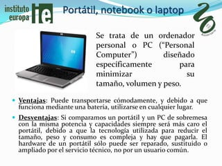 Portátil, notebook o laptop

                             Se trata de un ordenador
                             personal o PC (“Personal
                             Computer”)        diseñado
                             específicamente       para
                             minimizar               su
                             tamaño, volumen y peso.

 Ventajas: Puede transportarse cómodamente, y debido a que
  funciona mediante una batería, utilizarse en cualquier lugar.
 Desventajas: Si comparamos un portátil y un PC de sobremesa
  con la misma potencia y capacidades siempre será más caro el
  portátil, debido a que la tecnología utilizada para reducir el
  tamaño, peso y consumo es compleja y hay que pagarla. El
  hardware de un portátil sólo puede ser reparado, sustituido o
  ampliado por el servicio técnico, no por un usuario común.
 