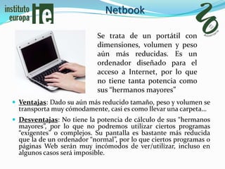 Netbook

                           Se trata de un portátil con
                           dimensiones, volumen y peso
                           aún más reducidas. Es un
                           ordenador diseñado para el
                           acceso a Internet, por lo que
                           no tiene tanta potencia como
                           sus “hermanos mayores”
 Ventajas: Dado su aún más reducido tamaño, peso y volumen se
  transporta muy cómodamente, casi es como llevar una carpeta…
 Desventajas: No tiene la potencia de cálculo de sus “hermanos
  mayores”, por lo que no podremos utilizar ciertos programas
  “exigentes” o complejos. Su pantalla es bastante más reducida
  que la de un ordenador “normal”, por lo que ciertos programas o
  páginas Web serán muy incómodos de ver/utilizar, incluso en
  algunos casos será imposible.
 