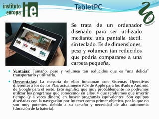 TabletPC

                                   Se trata de un ordenador
                                   diseñado para ser utilizado
                                   mediante una pantalla táctil,
                                   sin teclado. Es de dimensiones,
                                   peso y volumen tan reducidos
                                   que podría compararse a una
                                   carpeta pequeña.
 Ventajas: Tamaño, peso y volumen tan reducidos que es “una delicia”
  transportarlo y utilizarlo.
 Desventajas: La mayoría de ellos funcionan con Sistemas Operativos
  diferentes a los de los PCs: actualmente iOS de Apple para los iPads o Android
  de Google para el resto. Esto significa que muy probablemente no podremos
  utilizar los programas que conocemos en ellos, y que tendremos que invertir
  tiempo (y a veces dinero) en buscar programas equivalentes. Son equipos
  diseñadas con la navegación por Internet como primer objetivo, por lo que no
  son muy potentes, debido a su tamaño y necesidad de alta autonomía
  (duración de la batería).
 