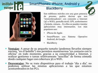 SmartPhones: iPhone, Android y
                            BlackBerry
                               Son teléfonos móviles con una gran potencia
                               de proceso, podría decirse que son
                               “miniordenadores”, con conexión a Internet
                               (3G o WiFi), pantalla táctil, GPS, acelerómetro
                               y brújula, cámara… En ellos se pueden instalar
                               aplicaciones muy interesantes. Los más
                               populares son:
                               •   iPhone de Apple.
                               •   SmartPhones con       Sistema   Operativo
                                   Android, de Google.
                               •   BlackBerry

 Ventajas: A pesar de su pequeño tamaño (podemos llevarlos siempre
  encima, “en el bolsillo”) nos permiten mantenernos “en contacto con la
  oficina” en todo momento, gracias a su conectividad a Internet, y
  realizar gestiones o tareas relativamente “sencillas” de forma cómoda
  desde cualquier lugar con cobertura 3G o WiFi.
 Desventajas: No se trata dispositivos para el trabajo “día a día”, no
  podemos utilizar las mismas aplicaciones a las que estamos
  acostumbrados en los PCs.
 