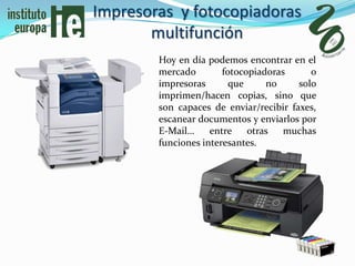 Impresoras y fotocopiadoras
       multifunción
        Hoy en día podemos encontrar en el
        mercado        fotocopiadoras      o
        impresoras       que     no     solo
        imprimen/hacen copias, sino que
        son capaces de enviar/recibir faxes,
        escanear documentos y enviarlos por
        E-Mail…     entre    otras   muchas
        funciones interesantes.
 