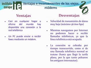 Ventajas e inconvenientes de los viejos
                               módems

          Ventajas                            Desventajas
   Casi en cualquier hogar u         Velocidad de transmisión de datos
    oficina    del mundo     hay       muy baja (máximo 56.600 bps)
    disponible una conexión a la
    red telefónica                    Mientras navegamos por Internet
                                       no podemos hacer o recibir
   Un PC puede enviar o recibir       llamadas telefónicas, ya que la
    faxes mediante un módem.           línea telefónica está ocupada.

                                      La conexión se cobraba por
                                       tiempo transcurrido, como si de
                                       una llamada telefónica normal se
                                       tratase (hasta que llegó la tarifa
                                       plana, por la que tanto pelearon
                                       los antiguos internautas).
 