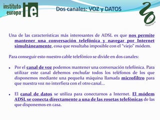Dos canales: VOZ y DATOS



Una de las características más interesantes de ADSL es que nos permite
  mantener una conversación telefónica y navegar por Internet
  simultáneamente, cosa que resultaba imposible con el “viejo” módem.

Para conseguir esto nuestro cable telefónico se divide en dos canales:

   Por el canal de voz podemos mantener una conversación telefónica. Para
    utilizar este canal debemos enchufar todos los teléfonos de los que
    disponemos mediante una pequeña máquina llamada microfiltro para
    que nuestra voz no interfiera con el otro canal...

   El canal de datos se utiliza para conectarnos a Internet. El módem
    ADSL se conecta directamente a una de las rosetas telefónicas de las
    que disponemos en casa.
 