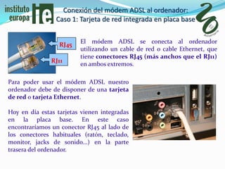 Conexión del módem ADSL al ordenador:
                 Caso 1: Tarjeta de red integrada en placa base

                         El módem ADSL se conecta al ordenador
                  RJ45
                         utilizando un cable de red o cable Ethernet, que
                         tiene conectores RJ45 (más anchos que el RJ11)
               RJ11
                         en ambos extremos.

Para poder usar el módem ADSL nuestro
ordenador debe de disponer de una tarjeta
de red o tarjeta Ethernet.

Hoy en día estas tarjetas vienen integradas
en la placa base. En este caso
encontraríamos un conector RJ45 al lado de
los conectores habituales (ratón, teclado,
monitor, jacks de sonido...) en la parte
trasera del ordenador.
 
