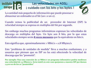 Las velocidades en ADSL:
                       ¡ cuidado con los bits y los bytes !
La cantidad más pequeña de información que puede procesar o
almacenar un ordenador es el bit (un 1 o un 0).

Cuando vemos la publicidad de un proveedor de Internet (ISP) la
velocidad siempre se expresa en multiplos del bit por segundo.

Sin embargo muchos programas informáticos expresan las velocidades de
descarga en múltiplos del byte. Un byte son 8 bits, por lo que estas
velocidades siempre serán 8 veces menores que la equivalente en bits/s.

Esto significa que, aproximadamente: 1 Mbit/s = 0,8 Mbytes/s

Este “problema de unidades de medida” lleva a muchas confusiones, y a
usuarios que piensan que su ISP no les está ofreciendo la velocidad de
descarga que les “prometió”.
Por ejemplo: Para una conexión de 20 Mbits/s un programa informático podría medirnos
una velocidad de 2,5 Mbytes/s. Sería inútil en este caso quejarnos a nuestro ISP por darnos
2,5 en vez de los 20 “prometidos”
 