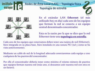 Redes de Área Local (LAN) – Topología física
                              Topología de estrella

                                  En el estándar LAN Ethernet (el más
                                  utilizado hoy en día) cada uno de los equipos
                                  que forman la red se conecta a un equipo
                                  central denominado concentrador.

                                  Esta es la razón por la que se dice que la red
                                  Ethernet tiene una topología en estrella.

Cada uno de los equipos que conectamos deben tener una tarjeta de red (Ethernet),
bien integrada en su placa base, bien instalada en una ranura PCI (tal y como se ha
visto anteriormente).

Mediante un cable de red de la longitud adecuada conectaremos cada equipo a uno
cualquiera de los puertos del concentrador.

Por ello el concentrador debería tener como mínimo el mismo número de puertos
que equipos forman nuestra red (más uno, si deseamos unir nuestra red con otra en
un futuro).
 