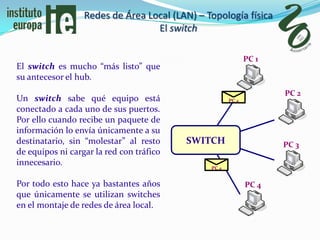 Redes de Área Local (LAN) – Topología física
                                  El switch

                                                             PC 1
El switch es mucho “más listo” que
su antecesor el hub.
                                                                    PC 2
Un switch sabe qué equipo está                        PC 4
conectado a cada uno de sus puertos.
Por ello cuando recibe un paquete de
información lo envía únicamente a su
destinatario, sin “molestar” al resto     SWITCH                    PC 3
de equipos ni cargar la red con tráfico
innecesario.
                                               PC 4


Por todo esto hace ya bastantes años                         PC 4
que únicamente se utilizan switches
en el montaje de redes de área local.
 