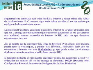 Redes de Área Local (LAN) – Parámetros de red
                               IPs dinámicas: DHCP


Seguramente te conectarás casi todos los días a Internet y nunca habías oído hablar
de las direcciones IP. O aunque hayas oído hablar de ellas tú no has tenido que
configurar la de tu ordenador nunca.

La dirección IP que tiene un equipo al acceder a Internet no la “elige” el usuario, sino
que nos la entrega automáticamente (junto con otros parámetros de red que veremos
más adelante) nuestro proveedor de Internet (o ISP) cada vez que deseamos
conectarnos a Internet.

Así, es posible que tu ordenador hoy tenga la dirección IP 67.128.211.1 pero mañana
podría tener la 78.82.114.110, y pasado otra diferente... Podríamos decir que nos
conectamos a Internet con una IP dinámica, ya que puede variar con el tiempo
(incluso en una misma sesión, si así lo desea nuestro ISP).

El lenguaje mediante el cual nuestro ordenador solicita los parámetros de red y el
ordenador de nuestro ISP se los entrega se denomina DHCP (Dynamic Host
Configuration Protocol, Protocolo de Configuración de Host Dinámico).
 
