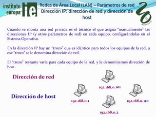 Redes de Área Local (LAN) – Parámetros de red
                    Dirección IP: dirección de red y dirección de
                                         host

Cuando se monta una red privada es el técnico el que asigna “manualmente” las
direcciones IP (y otros parámetros de red) en cada equipo, configurándolas en el
Sistema Operativo.

En la dirección IP hay un “trozo” que es idéntico para todos los equipos de la red, a
ese “trozo” se le denomina dirección de red.

El “trozo” restante varía para cada equipo de la red, y le denominamos dirección de
host.

   Dirección de red
                                                      192.168.0.101

  Dirección de host
                                      192.168.0.1                      192.168.0.110

                                                       192.168.0.2
 