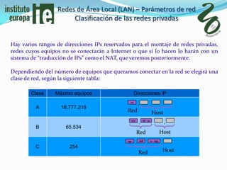 Redes de Área Local (LAN) – Parámetros de red
                       Clasificación de las redes privadas


Hay varios rangos de direcciones IPs reservados para el montaje de redes privadas,
redes cuyos equipos no se conectarán a Internet o que si lo hacen lo harán con un
sistema de “traducción de IPs” como el NAT, que veremos posteriormente.

Dependiendo del número de equipos que queramos conectar en la red se elegirá una
clase de red, según la siguiente tabla:

        Clase    Máximo equipos                      Direcciones IP
                                                10
                                                         .             .           .
         A         16.777.216
                                              Red                          Host
                                                                           Hos
                                                               16 - 31
                                                172
                                                         .                             .
         B           65.534
                                                      Red                          Host
                                                             168         0 - 255
                                              192
                                                     .             .               .
         C             254
                                                         Red                        Host
 