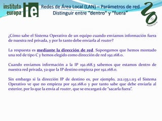 Redes de Área Local (LAN) – Parámetros de red
                       Distinguir entre “dentro” y “fuera”



¿Cómo sabe el Sistema Operativo de un equipo cuando enviamos información fuera
de nuestra red privada, y por lo tanto debe enviarla al router?

La respuesta es mediante la dirección de red. Supongamos que hemos montado
una red de tipo C y hemos elegido como dirección de red 192.168.0.

Cuando enviamos información a la IP 192.168.3 sabemos que estamos dentro de
nuestra red privada, ya que la IP destino empieza por 192.168.0.

Sin embargo si la dirección IP de destino es, por ejemplo, 212.135.1.113 el Sistema
Operativo ve que no empieza por 192.168.0 y por tanto sabe que debe enviarla al
exterior, por lo que la envía al router, que se encargará de “sacarla fuera”.
 