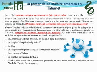 La presencia de nuestra empresa en
                                      Internet
Hoy en día cualquier empresa que no esté en Internet no existe, es así de sencillo.
Internet se ha convertido, entre otras cosas, en una valiosísima fuente de información en la que
nuestros potenciales clientes se sumergen para buscar información cuando están dispuestos a
comprar un producto. ¡Debemos estar allí, y debemos conseguir que nos encuentren!
Internet (y sobre todo las redes sociales) constituye también un amplio “patio del colegio” en el
que se mantienen conversaciones, los consumidores critican, alaban, recomiendan… productos
y marcas. Aunque no estemos, hablarán de nosotros. Así que mejor sería estar allí y
participar de alguna forma en estas conversaciones, ¿no creéis?
•   Una empresa que tenga presencia en Internet debe disponer de:
•   Una página Web principal y “oficial”
•   Un blog
•   Una página de empresa (antiguas fanpages) en Facebook
•   Una cuenta en Twitter
•   Un perfil de empresa en LinkedIn
•   Estudiar si es necesaria o beneficiosa presencia en otras redes sociales o servicios on-line
    (YouTube, Tuenti, Foursquare…)
 