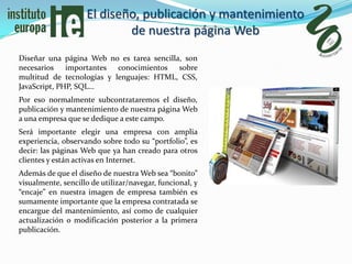 El diseño, publicación y mantenimiento
                            de nuestra página Web
Diseñar una página Web no es tarea sencilla, son
necesarios importantes conocimientos sobre
multitud de tecnologías y lenguajes: HTML, CSS,
JavaScript, PHP, SQL…
Por eso normalmente subcontrataremos el diseño,
publicación y mantenimiento de nuestra página Web
a una empresa que se dedique a este campo.
Será importante elegir una empresa con amplia
experiencia, observando sobre todo su “portfolio”, es
decir: las páginas Web que ya han creado para otros
clientes y están activas en Internet.
Además de que el diseño de nuestra Web sea “bonito”
visualmente, sencillo de utilizar/navegar, funcional, y
“encaje” en nuestra imagen de empresa también es
sumamente importante que la empresa contratada se
encargue del mantenimiento, así como de cualquier
actualización o modificación posterior a la primera
publicación.
 