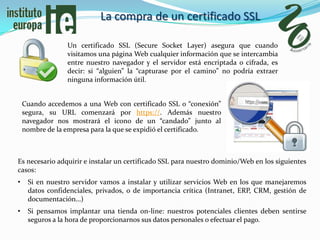 La compra de un certificado SSL

                 Un certificado SSL (Secure Socket Layer) asegura que cuando
                 visitamos una página Web cualquier información que se intercambia
                 entre nuestro navegador y el servidor está encriptada o cifrada, es
                 decir: si “alguien” la “capturase por el camino” no podría extraer
                 ninguna información útil.


    Cuando accedemos a una Web con certificado SSL o “conexión”
    segura, su URL comenzará por https://. Además nuestro
    navegador nos mostrará el icono de un “candado” junto al
    nombre de la empresa para la que se expidió el certificado.



Es necesario adquirir e instalar un certificado SSL para nuestro dominio/Web en los siguientes
casos:
•    Si en nuestro servidor vamos a instalar y utilizar servicios Web en los que manejaremos
     datos confidenciales, privados, o de importancia crítica (Intranet, ERP, CRM, gestión de
     documentación…)
•    Si pensamos implantar una tienda on-line: nuestros potenciales clientes deben sentirse
     seguros a la hora de proporcionarnos sus datos personales o efectuar el pago.
 