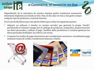 e-Commerce, el comercio on-line

Dependiendo de la naturaleza de nuestra empresa podría resultarnos sumamente
interesante implantar una tienda on-line. Hoy en día cada vez más y más gente compra
cualquier tipo de productos a través de Internet.
En el caso de decidirnos por esta opción habría que evaluar los siguientes puntos:
•   Adquirir un software a instalar en nuestro servidor que generará la propia “tienda”,
    permitiendo al visitante navegar por el catálogo de productos, comprarlos, proporcionarnos
    sus datos personales y realizar el pago. También debe permitirnos a nosotros gestionar los
    datos personales facilitados, los cobros y los envíos.
•   Contratar los medios de pago electrónicos que consideremos necesarios, normalmente pago
    mediante tarjeta de crédito, transferencia bancaria y PayPal.
 
