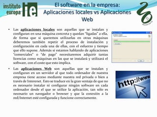 El software en la empresa:
                        Aplicaciones locales vs Aplicaciones
                                        Web
•   Las aplicaciones locales son aquellas que se instalan y
    configuran en una máquina concreta y quedan “ligadas” a ella,
    de forma que si queremos utilizarlas en otras máquinas
    deberemos también repetir el proceso de instalación y
    configuración en cada una de ellas, con el esfuerzo y tiempo
    que ello supone. Además si estamos hablando de aplicaciones
    “comerciales” o “de pago” necesitaremos adquirir tantas
    licencias como máquinas en las que se instalará y utilizará el
    software, con el coste que esto implica.
•   Las aplicaciones Web son aquellas que se instalan y
    configuran en un servidor al que todo ordenador de nuestra
    empresa tiene acceso mediante nuestra red privada o bien a
    través de Interenet. Esto se traduce en la gran ventaja de que no
    es necesario instalar ni configurar ningún software en cada
    ordenador desde el que se utilice la aplicación, tan sólo es
    necesario un navegador o browser y que la conexión a la
    red/Internet esté configurada y funcione correctamente.
 
