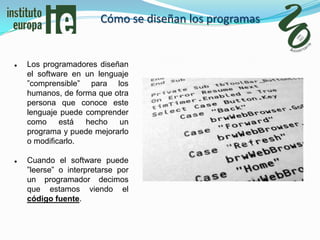 Cómo se diseñan los programas


   Los programadores diseñan
    el software en un lenguaje
    ”comprensible” para los
    humanos, de forma que otra
    persona que conoce este
    lenguaje puede comprender
    como     está  hecho   un
    programa y puede mejorarlo
    o modificarlo.

   Cuando el software puede
    ”leerse” o interpretarse por
    un programador decimos
    que estamos viendo el
    código fuente.
 