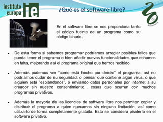 ¿Qué es el software libre?

                          En el software libre se nos proporciona tanto
                          el código fuente de un programa como su
                          código binario.



   De esta forma si sabemos programar podríamos arreglar posibles fallos que
    pueda tener el programa o bien añadir nuevas funcionalidades que echamos
    en falta, mejorando así el programa original que hemos recibido.

   Además podemos ver ”como está hecho por dentro” el programa, así no
    podríamos dudar de su seguridad, o pensar que contiene algún virus, o que
    alguien está ”espiándonos”, o enviando datos personales por Internet a su
    creador sin nuestro consentimiento... cosas que ocurren con muchos
    programas privativos.

   Además la mayoría de las licencias de software libre nos permiten copiar y
    distribuir el programa a quien queramos sin ninguna limitación, así como
    utilizarlo de forma completamente gratuita. Esto se considera piratería en el
    software privativo.
 