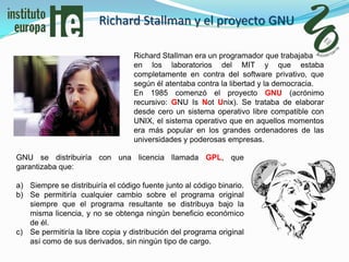 Richard Stallman y el proyecto GNU

                                   Richard Stallman era un programador que trabajaba
                                   en los laboratorios del MIT y que estaba
                                   completamente en contra del software privativo, que
                                   según él atentaba contra la libertad y la democracia.
                                   En 1985 comenzó el proyecto GNU (acrónimo
                                   recursivo: GNU Is Not Unix). Se trataba de elaborar
                                   desde cero un sistema operativo libre compatible con
                                   UNIX, el sistema operativo que en aquellos momentos
                                   era más popular en los grandes ordenadores de las
                                   universidades y poderosas empresas.

GNU se distribuiría con una licencia llamada GPL, que
garantizaba que:

a) Siempre se distribuiría el código fuente junto al código binario.
b) Se permitiría cualquier cambio sobre el programa original
   siempre que el programa resultante se distribuya bajo la
   misma licencia, y no se obtenga ningún beneficio económico
   de él.
c) Se permitiría la libre copia y distribución del programa original
   así como de sus derivados, sin ningún tipo de cargo.
 