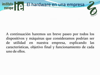 El hardware en una empresa




A continuación haremos un breve paseo por todos los
dispositivos y máquinas que consideramos podrían ser
de utilidad en nuestra empresa, explicando las
características, objetivo final y funcionamiento de cada
uno de ellos.
 