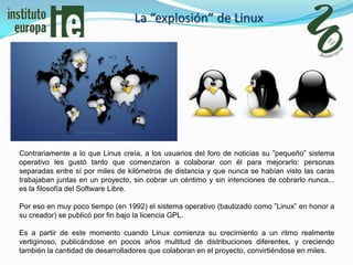 La “explosión” de Linux




Contrariamente a lo que Linus creía, a los usuarios del foro de noticias su ”pequeño” sistema
operativo les gustó tanto que comenzaron a colaborar con él para mejorarlo: personas
separadas entre sí por miles de kilómetros de distancia y que nunca se habían visto las caras
trabajaban juntas en un proyecto, sin cobrar un céntimo y sin intenciones de cobrarlo nunca...
es la filosofía del Software Libre.

Por eso en muy poco tiempo (en 1992) el sistema operativo (bautizado como ”Linux” en honor a
su creador) se publicó por fin bajo la licencia GPL.

Es a partir de este momento cuando Linux comienza su crecimiento a un ritmo realmente
vertiginoso, publicándose en pocos años multitud de distribuciones diferentes, y creciendo
también la cantidad de desarrolladores que colaboran en el proyecto, convirtiéndose en miles.
 