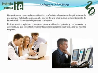 Software ofimático

Denominamos como software ofimático u ofimática al conjunto de aplicaciones de
uso común, habitual o diario en el entorno de una oficina, independientemente de
la actividad a la que se dedique nuestra empresa.
Es importante elegir con criterio un paquete ofimático potente y con un coste y
adecuado, ya que serán las herramientas que utilizaremos en el “día a día” de nuestra
empresa.
 