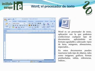 Word, el procesador de texto




                 Word es un procesador de texto,
                 aplicación con la que podemos
                 confeccionar cualquier tipo de
                 documentos,     aplicándoles     un
                 formato agradable y adecuado: tipos
                 de letra, márgenes, alineaciones,
                 espaciados…
                 En estos documentos pueden
                 insertarse todo tipo de objetos, tales
                 como imágenes, gráficos, formas
                 prediseñadas, tablas, referencias,
                 índices…
 