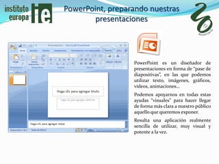 PowerPoint, preparando nuestras
        presentaciones




                  PowerPoint es un diseñador de
                  presentaciones en forma de “pase de
                  diapositivas”, en las que podemos
                  utilizar texto, imágenes, gráficos,
                  vídeos, animaciones…
                  Podemos apoyarnos en todas estas
                  ayudas “visuales” para hacer llegar
                  de forma más clara a nuestro público
                  aquello que queremos exponer.
                  Resulta una aplicación realmente
                  sencilla de utilizar, muy visual y
                  potente a la vez.
 