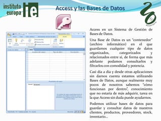 Access y las Bases de Datos


             Access en un Sistema de Gestión de
             Bases de Datos.
             Una Base de Datos es un “contenedor”
             (archivo informático) en el que
             guardamos cualquier tipo de datos
             organizados,       categorizados      y
             relacionados entre sí, de forma que más
             adelante podamos consultarlos y
             filtrarlos con comodidad y potencia.
             Casi día a día y desde otras aplicaciones
             sin darnos cuenta estamos utilizando
             Bases de Datos, aunque realmente muy
             pocos de nosotros sabemos “cómo
             funcionan por dentro”, conocimiento
             que no estaría de más adquirir, tarea en
             la que Access sin duda puede ayudarnos.
             Podemos utilizar bases de datos para
             guardar y consultar datos de nuestros
             clientes, productos, proveedores, stock,
             inventario…
 