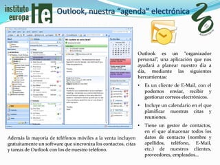 Outlook, nuestra “agenda” electrónica



                                                                Outlook es un “organizador
                                                                personal”, una aplicación que nos
                                                                ayudará a planear nuestro día a
                                                                día, mediante las siguientes
                                                                herramientas:
                                                                •   Es un cliente de E-Mail, con el
                                                                    podemos enviar, recibir y
                                                                    gestionar correos electrónicos.
                                                                •   Incluye un calendario en el que
                                                                    planificar nuestras citas y
                                                                    reuniones.
                                                                •   Tiene un gestor de contactos,
                                                                    en el que almacenar todos los
Además la mayoría de teléfonos móviles a la venta incluyen          datos de contacto (nombre y
gratuitamente un software que sincroniza los contactos, citas       apellidos, teléfono, E-Mail,
y tareas de Outlook con los de nuestro teléfono.                    etc.) de nuestros clientes,
                                                                    proveedores, empleados…
 
