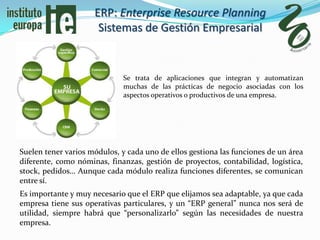 ERP: Enterprise Resource Planning
                      Sistemas de Gestión Empresarial


                             Se trata de aplicaciones que integran y automatizan
                             muchas de las prácticas de negocio asociadas con los
                             aspectos operativos o productivos de una empresa.




Suelen tener varios módulos, y cada uno de ellos gestiona las funciones de un área
diferente, como nóminas, finanzas, gestión de proyectos, contabilidad, logística,
stock, pedidos… Aunque cada módulo realiza funciones diferentes, se comunican
entre sí.
Es importante y muy necesario que el ERP que elijamos sea adaptable, ya que cada
empresa tiene sus operativas particulares, y un “ERP general” nunca nos será de
utilidad, siempre habrá que “personalizarlo” según las necesidades de nuestra
empresa.
 