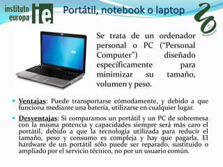 Portátil, notebook o laptop

                             Se trata de un ordenador
                             personal o PC (“Personal
                             Computer”)      diseñado
                             específicamente     para
                             minimizar    su  tamaño,
                             volumen y peso.

 Ventajas: Puede transportarse cómodamente, y debido a que
  funciona mediante una batería, utilizarse en cualquier lugar.
 Desventajas: Si comparamos un portátil y un PC de sobremesa
  con la misma potencia y capacidades siempre será más caro el
  portátil, debido a que la tecnología utilizada para reducir el
  tamaño, peso y consumo es compleja y hay que pagarla. El
  hardware de un portátil sólo puede ser reparado, sustituido o
  ampliado por el servicio técnico, no por un usuario común.
 