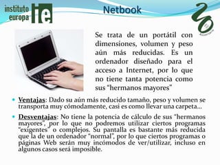 Netbook

                           Se trata de un portátil con
                           dimensiones, volumen y peso
                           aún más reducidas. Es un
                           ordenador diseñado para el
                           acceso a Internet, por lo que
                           no tiene tanta potencia como
                           sus “hermanos mayores”
 Ventajas: Dado su aún más reducido tamaño, peso y volumen se
  transporta muy cómodamente, casi es como llevar una carpeta…
 Desventajas: No tiene la potencia de cálculo de sus “hermanos
  mayores”, por lo que no podremos utilizar ciertos programas
  “exigentes” o complejos. Su pantalla es bastante más reducida
  que la de un ordenador “normal”, por lo que ciertos programas o
  páginas Web serán muy incómodos de ver/utilizar, incluso en
  algunos casos será imposible.
 