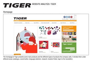 WEBSITE ANALYSIS: TIGER
Homepage
The homepage of Tiger presents some main products and the different types of products the company sells. It divides them under
different areas (catalogue, social button, language selection, research, location finder, login to the newsletter).
 