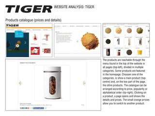 WEBSITE ANALYSIS: TIGER
Products catalogue (prices and details)
The products are reachable through the
menu found in the top of the website in
all pages (top-left), divided in multiple
categories. Some products are featured
in the homepage. Choosen one of the
categories, is show a main product (top-
centre) and, on the low part of the page,
the othre products. The catalogue can be
arranged according to price, popularity or
alphabetical order (tip-right). Clicking on
a product, a page opens and shows the
details and prices. The small orange arrows
allow you to switch to another product.
 