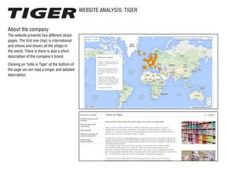 WEBSITE ANALYSIS: TIGER
About the company
The website presents two different about
pages. The first one (top) is international
and shows and shows all the shops in
the world. There is there is also a short
description of the company’s brand.
Clicking on ‘tutto si Tiger’ at the bottom of
the page we can read a longer and detailed
description.
 