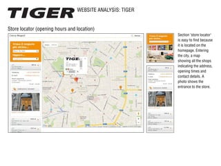 WEBSITE ANALYSIS: TIGER
Store locator (opening hours and location)
Section ‘store locator‘
is easy to find because
it is located on the
homepage. Entering
the city, a map
showing all the shops
indicating the address,
opening times and
contact details. A
photo shows the
entrance to the store.
 