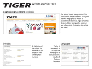 WEBSITE ANALYSIS: TIGER
Contacts Languages
Graphic design and brand coherence
The list of
languages is at
the top of the
homepage so ​​is
easily accessible.
Includes all
European
languages
At the bottom of
the website the
addresses of the
shops are listed
with telephone
numbers.
The style of the site is very minimal. The
main color is orange that recurs throughout
the site. The graphics of the site is
consistent with the brand. Tiger sometimes
do competitions to engage the customer
and collaborate in the creation of graphics
and brand.
 