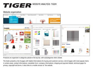 WEBSITE ANALYSIS: TIGER
Website organization
Products are organized in categories placed in the top bar, with subcategories when clicked.
The footer presents a list of pages with helpful informations for buying and customer service; a list of pages with most popular items
in certain areas; contact informations; newsletter form; company informations; shipping and payment details; technical pages for
privacy, copyright and terms. It also links to a mobile version of the website.
 