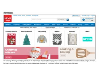 Homepage
The homepage of Hema presents the products and the different types of products the company sells. It divides them under different areas, browsable by category. In the the
top area, it presents the search engine of the website, the login area, the basket for e-commerce and links to the newsletter and other pages.
 
